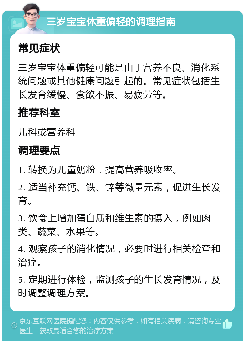 三岁宝宝体重偏轻的调理指南 常见症状 三岁宝宝体重偏轻可能是由于营养不良、消化系统问题或其他健康问题引起的。常见症状包括生长发育缓慢、食欲不振、易疲劳等。 推荐科室 儿科或营养科 调理要点 1. 转换为儿童奶粉，提高营养吸收率。 2. 适当补充钙、铁、锌等微量元素，促进生长发育。 3. 饮食上增加蛋白质和维生素的摄入，例如肉类、蔬菜、水果等。 4. 观察孩子的消化情况，必要时进行相关检查和治疗。 5. 定期进行体检，监测孩子的生长发育情况，及时调整调理方案。