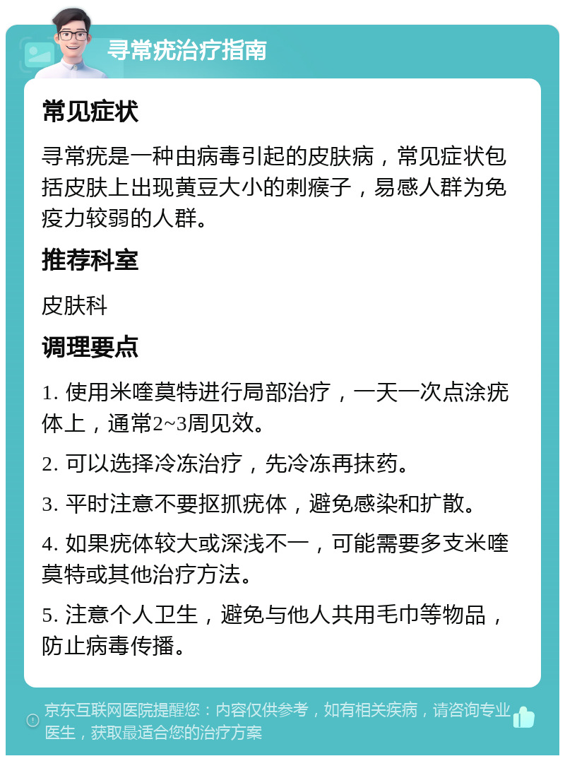 寻常疣治疗指南 常见症状 寻常疣是一种由病毒引起的皮肤病，常见症状包括皮肤上出现黄豆大小的刺瘊子，易感人群为免疫力较弱的人群。 推荐科室 皮肤科 调理要点 1. 使用米喹莫特进行局部治疗，一天一次点涂疣体上，通常2~3周见效。 2. 可以选择冷冻治疗，先冷冻再抹药。 3. 平时注意不要抠抓疣体，避免感染和扩散。 4. 如果疣体较大或深浅不一，可能需要多支米喹莫特或其他治疗方法。 5. 注意个人卫生，避免与他人共用毛巾等物品，防止病毒传播。