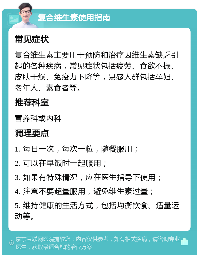 复合维生素使用指南 常见症状 复合维生素主要用于预防和治疗因维生素缺乏引起的各种疾病，常见症状包括疲劳、食欲不振、皮肤干燥、免疫力下降等，易感人群包括孕妇、老年人、素食者等。 推荐科室 营养科或内科 调理要点 1. 每日一次，每次一粒，随餐服用； 2. 可以在早饭时一起服用； 3. 如果有特殊情况，应在医生指导下使用； 4. 注意不要超量服用，避免维生素过量； 5. 维持健康的生活方式，包括均衡饮食、适量运动等。