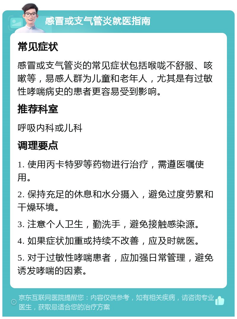 感冒或支气管炎就医指南 常见症状 感冒或支气管炎的常见症状包括喉咙不舒服、咳嗽等，易感人群为儿童和老年人，尤其是有过敏性哮喘病史的患者更容易受到影响。 推荐科室 呼吸内科或儿科 调理要点 1. 使用丙卡特罗等药物进行治疗，需遵医嘱使用。 2. 保持充足的休息和水分摄入，避免过度劳累和干燥环境。 3. 注意个人卫生，勤洗手，避免接触感染源。 4. 如果症状加重或持续不改善，应及时就医。 5. 对于过敏性哮喘患者，应加强日常管理，避免诱发哮喘的因素。