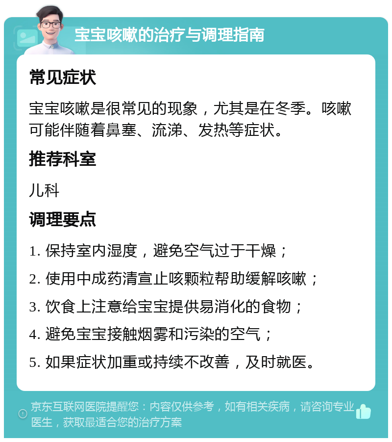 宝宝咳嗽的治疗与调理指南 常见症状 宝宝咳嗽是很常见的现象，尤其是在冬季。咳嗽可能伴随着鼻塞、流涕、发热等症状。 推荐科室 儿科 调理要点 1. 保持室内湿度，避免空气过于干燥； 2. 使用中成药清宣止咳颗粒帮助缓解咳嗽； 3. 饮食上注意给宝宝提供易消化的食物； 4. 避免宝宝接触烟雾和污染的空气； 5. 如果症状加重或持续不改善，及时就医。