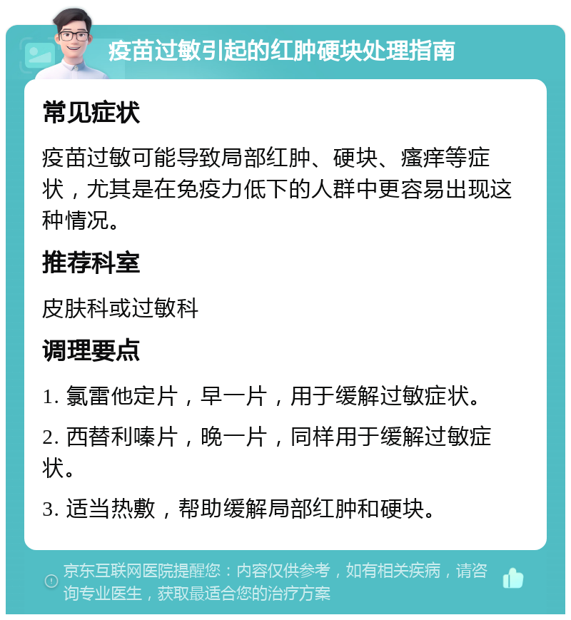 疫苗过敏引起的红肿硬块处理指南 常见症状 疫苗过敏可能导致局部红肿、硬块、瘙痒等症状，尤其是在免疫力低下的人群中更容易出现这种情况。 推荐科室 皮肤科或过敏科 调理要点 1. 氯雷他定片，早一片，用于缓解过敏症状。 2. 西替利嗪片，晚一片，同样用于缓解过敏症状。 3. 适当热敷，帮助缓解局部红肿和硬块。