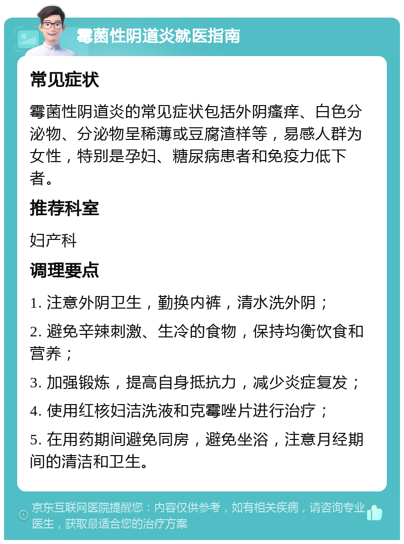 霉菌性阴道炎就医指南 常见症状 霉菌性阴道炎的常见症状包括外阴瘙痒、白色分泌物、分泌物呈稀薄或豆腐渣样等，易感人群为女性，特别是孕妇、糖尿病患者和免疫力低下者。 推荐科室 妇产科 调理要点 1. 注意外阴卫生，勤换内裤，清水洗外阴； 2. 避免辛辣刺激、生冷的食物，保持均衡饮食和营养； 3. 加强锻炼，提高自身抵抗力，减少炎症复发； 4. 使用红核妇洁洗液和克霉唑片进行治疗； 5. 在用药期间避免同房，避免坐浴，注意月经期间的清洁和卫生。