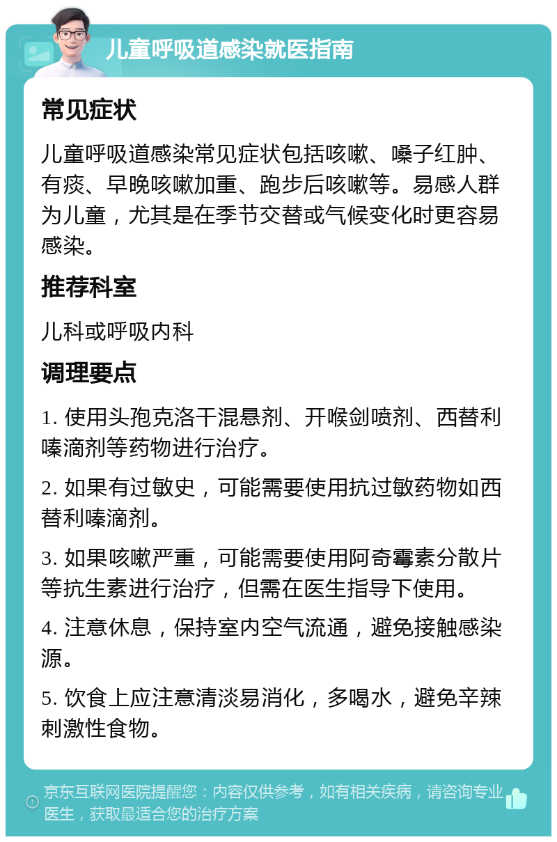 儿童呼吸道感染就医指南 常见症状 儿童呼吸道感染常见症状包括咳嗽、嗓子红肿、有痰、早晚咳嗽加重、跑步后咳嗽等。易感人群为儿童，尤其是在季节交替或气候变化时更容易感染。 推荐科室 儿科或呼吸内科 调理要点 1. 使用头孢克洛干混悬剂、开喉剑喷剂、西替利嗪滴剂等药物进行治疗。 2. 如果有过敏史，可能需要使用抗过敏药物如西替利嗪滴剂。 3. 如果咳嗽严重，可能需要使用阿奇霉素分散片等抗生素进行治疗，但需在医生指导下使用。 4. 注意休息，保持室内空气流通，避免接触感染源。 5. 饮食上应注意清淡易消化，多喝水，避免辛辣刺激性食物。