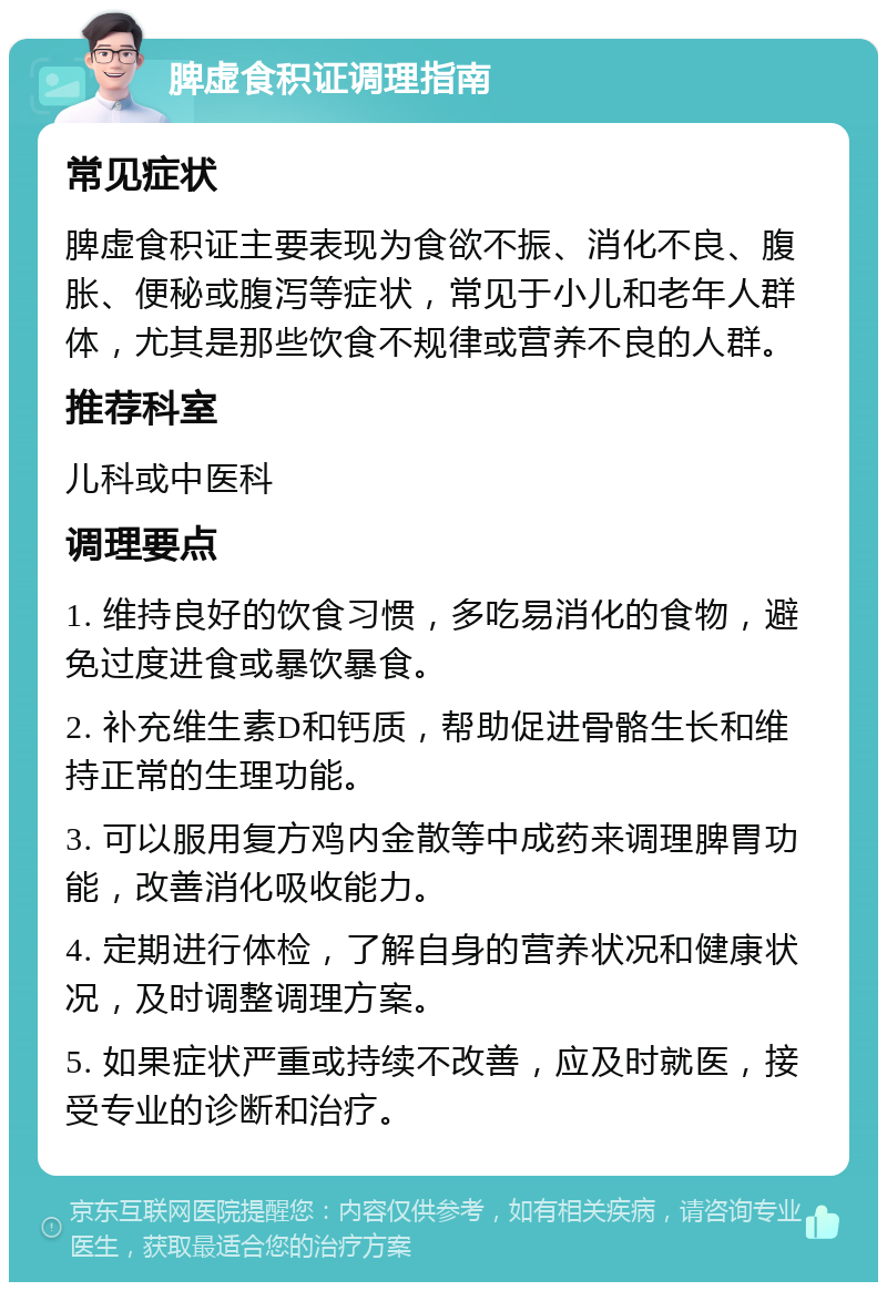 脾虚食积证调理指南 常见症状 脾虚食积证主要表现为食欲不振、消化不良、腹胀、便秘或腹泻等症状，常见于小儿和老年人群体，尤其是那些饮食不规律或营养不良的人群。 推荐科室 儿科或中医科 调理要点 1. 维持良好的饮食习惯，多吃易消化的食物，避免过度进食或暴饮暴食。 2. 补充维生素D和钙质，帮助促进骨骼生长和维持正常的生理功能。 3. 可以服用复方鸡内金散等中成药来调理脾胃功能，改善消化吸收能力。 4. 定期进行体检，了解自身的营养状况和健康状况，及时调整调理方案。 5. 如果症状严重或持续不改善，应及时就医，接受专业的诊断和治疗。