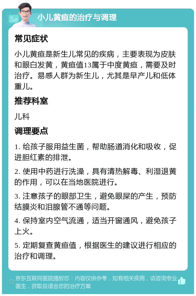 小儿黄疸的治疗与调理 常见症状 小儿黄疸是新生儿常见的疾病，主要表现为皮肤和眼白发黄，黄疸值13属于中度黄疸，需要及时治疗。易感人群为新生儿，尤其是早产儿和低体重儿。 推荐科室 儿科 调理要点 1. 给孩子服用益生菌，帮助肠道消化和吸收，促进胆红素的排泄。 2. 使用中药进行洗澡，具有清热解毒、利湿退黄的作用，可以在当地医院进行。 3. 注意孩子的眼部卫生，避免眼屎的产生，预防结膜炎和泪腺管不通等问题。 4. 保持室内空气流通，适当开窗通风，避免孩子上火。 5. 定期复查黄疸值，根据医生的建议进行相应的治疗和调理。