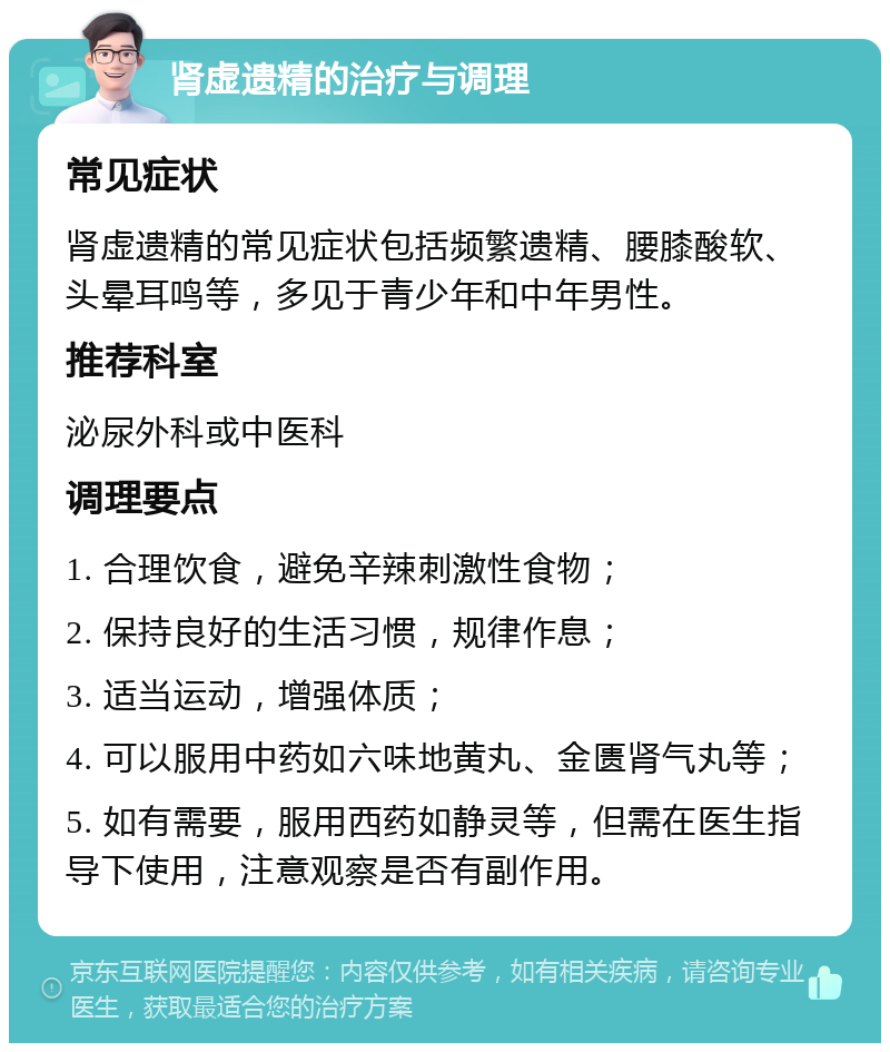 肾虚遗精的治疗与调理 常见症状 肾虚遗精的常见症状包括频繁遗精、腰膝酸软、头晕耳鸣等，多见于青少年和中年男性。 推荐科室 泌尿外科或中医科 调理要点 1. 合理饮食，避免辛辣刺激性食物； 2. 保持良好的生活习惯，规律作息； 3. 适当运动，增强体质； 4. 可以服用中药如六味地黄丸、金匮肾气丸等； 5. 如有需要，服用西药如静灵等，但需在医生指导下使用，注意观察是否有副作用。