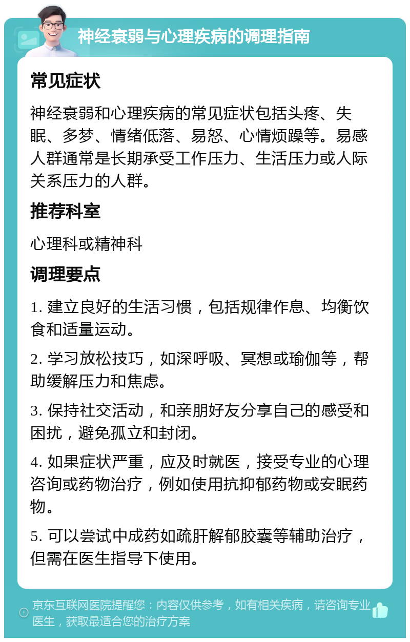 神经衰弱与心理疾病的调理指南 常见症状 神经衰弱和心理疾病的常见症状包括头疼、失眠、多梦、情绪低落、易怒、心情烦躁等。易感人群通常是长期承受工作压力、生活压力或人际关系压力的人群。 推荐科室 心理科或精神科 调理要点 1. 建立良好的生活习惯，包括规律作息、均衡饮食和适量运动。 2. 学习放松技巧，如深呼吸、冥想或瑜伽等，帮助缓解压力和焦虑。 3. 保持社交活动，和亲朋好友分享自己的感受和困扰，避免孤立和封闭。 4. 如果症状严重，应及时就医，接受专业的心理咨询或药物治疗，例如使用抗抑郁药物或安眠药物。 5. 可以尝试中成药如疏肝解郁胶囊等辅助治疗，但需在医生指导下使用。