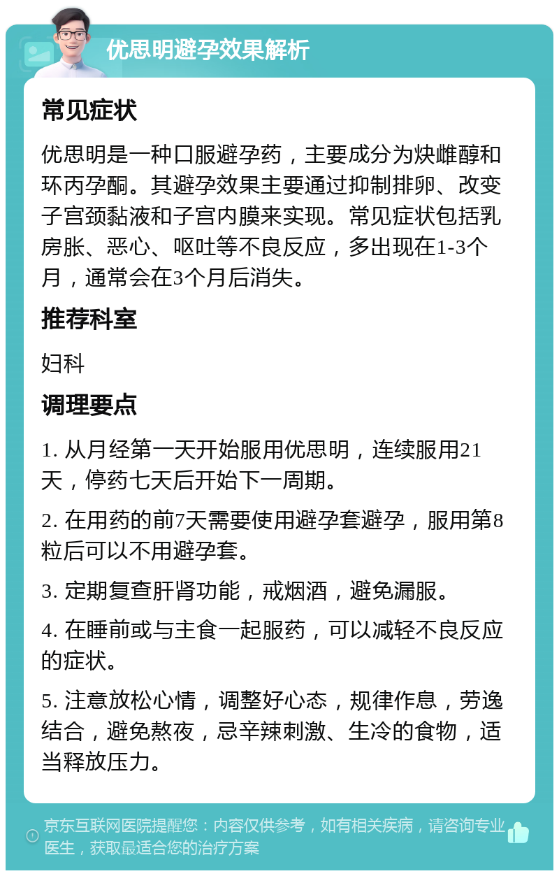 优思明避孕效果解析 常见症状 优思明是一种口服避孕药，主要成分为炔雌醇和环丙孕酮。其避孕效果主要通过抑制排卵、改变子宫颈黏液和子宫内膜来实现。常见症状包括乳房胀、恶心、呕吐等不良反应，多出现在1-3个月，通常会在3个月后消失。 推荐科室 妇科 调理要点 1. 从月经第一天开始服用优思明，连续服用21天，停药七天后开始下一周期。 2. 在用药的前7天需要使用避孕套避孕，服用第8粒后可以不用避孕套。 3. 定期复查肝肾功能，戒烟酒，避免漏服。 4. 在睡前或与主食一起服药，可以减轻不良反应的症状。 5. 注意放松心情，调整好心态，规律作息，劳逸结合，避免熬夜，忌辛辣刺激、生冷的食物，适当释放压力。