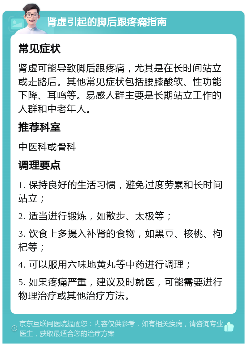 肾虚引起的脚后跟疼痛指南 常见症状 肾虚可能导致脚后跟疼痛，尤其是在长时间站立或走路后。其他常见症状包括腰膝酸软、性功能下降、耳鸣等。易感人群主要是长期站立工作的人群和中老年人。 推荐科室 中医科或骨科 调理要点 1. 保持良好的生活习惯，避免过度劳累和长时间站立； 2. 适当进行锻炼，如散步、太极等； 3. 饮食上多摄入补肾的食物，如黑豆、核桃、枸杞等； 4. 可以服用六味地黄丸等中药进行调理； 5. 如果疼痛严重，建议及时就医，可能需要进行物理治疗或其他治疗方法。