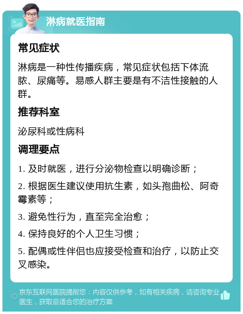 淋病就医指南 常见症状 淋病是一种性传播疾病，常见症状包括下体流脓、尿痛等。易感人群主要是有不洁性接触的人群。 推荐科室 泌尿科或性病科 调理要点 1. 及时就医，进行分泌物检查以明确诊断； 2. 根据医生建议使用抗生素，如头孢曲松、阿奇霉素等； 3. 避免性行为，直至完全治愈； 4. 保持良好的个人卫生习惯； 5. 配偶或性伴侣也应接受检查和治疗，以防止交叉感染。