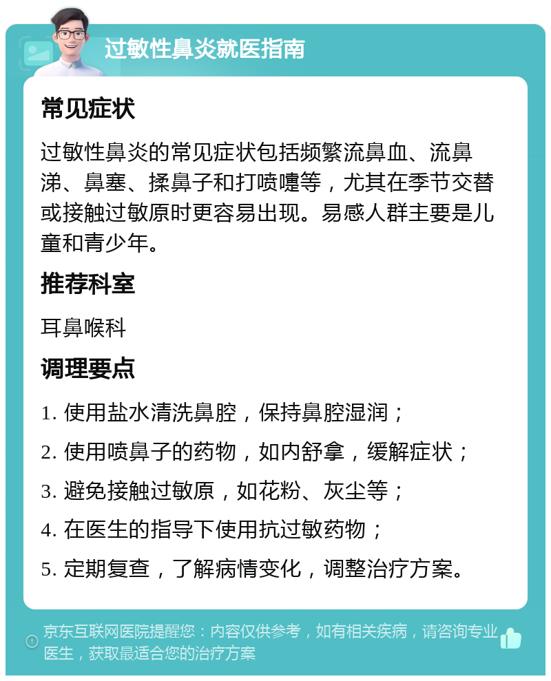 过敏性鼻炎就医指南 常见症状 过敏性鼻炎的常见症状包括频繁流鼻血、流鼻涕、鼻塞、揉鼻子和打喷嚏等，尤其在季节交替或接触过敏原时更容易出现。易感人群主要是儿童和青少年。 推荐科室 耳鼻喉科 调理要点 1. 使用盐水清洗鼻腔，保持鼻腔湿润； 2. 使用喷鼻子的药物，如内舒拿，缓解症状； 3. 避免接触过敏原，如花粉、灰尘等； 4. 在医生的指导下使用抗过敏药物； 5. 定期复查，了解病情变化，调整治疗方案。