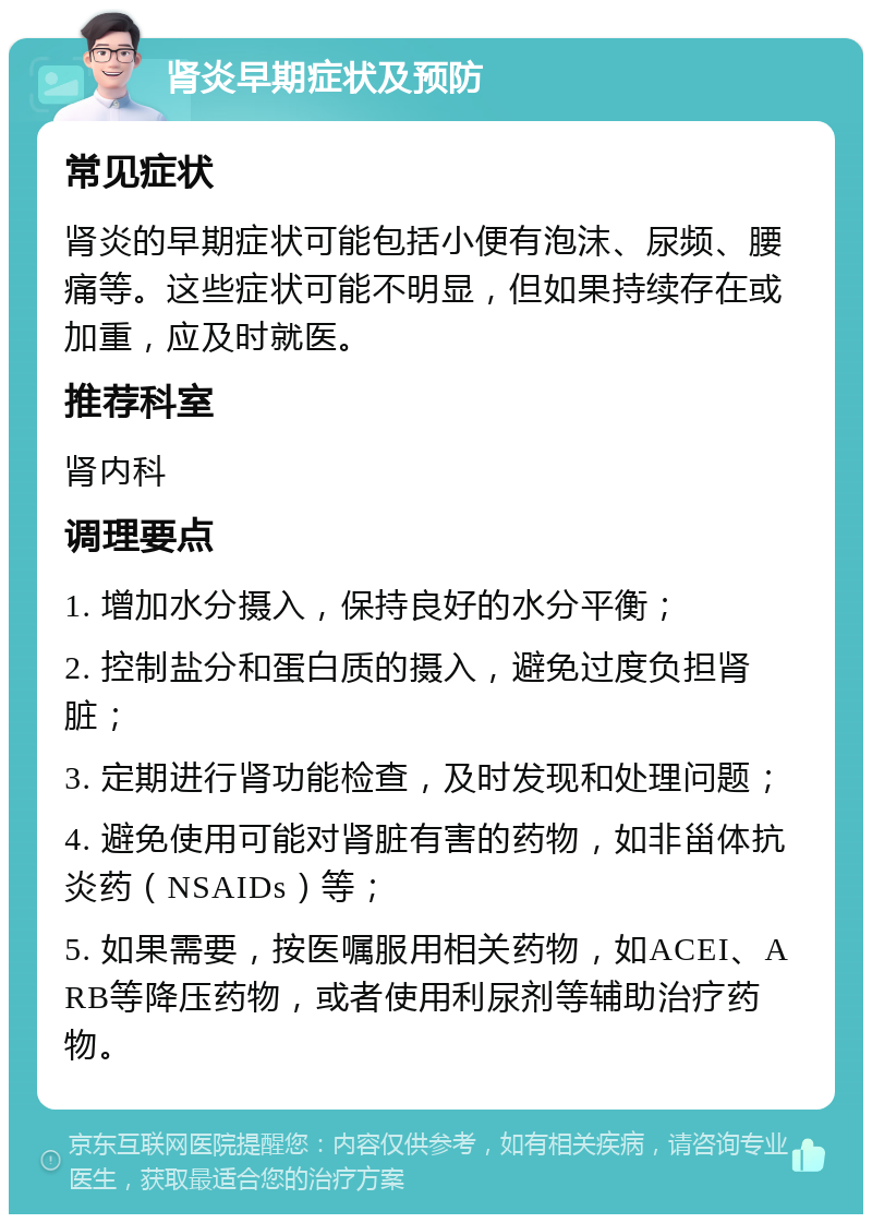 肾炎早期症状及预防 常见症状 肾炎的早期症状可能包括小便有泡沫、尿频、腰痛等。这些症状可能不明显，但如果持续存在或加重，应及时就医。 推荐科室 肾内科 调理要点 1. 增加水分摄入，保持良好的水分平衡； 2. 控制盐分和蛋白质的摄入，避免过度负担肾脏； 3. 定期进行肾功能检查，及时发现和处理问题； 4. 避免使用可能对肾脏有害的药物，如非甾体抗炎药（NSAIDs）等； 5. 如果需要，按医嘱服用相关药物，如ACEI、ARB等降压药物，或者使用利尿剂等辅助治疗药物。