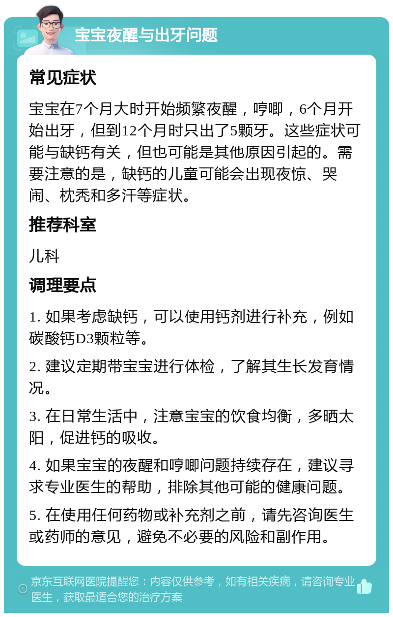 宝宝夜醒与出牙问题 常见症状 宝宝在7个月大时开始频繁夜醒，哼唧，6个月开始出牙，但到12个月时只出了5颗牙。这些症状可能与缺钙有关，但也可能是其他原因引起的。需要注意的是，缺钙的儿童可能会出现夜惊、哭闹、枕秃和多汗等症状。 推荐科室 儿科 调理要点 1. 如果考虑缺钙，可以使用钙剂进行补充，例如碳酸钙D3颗粒等。 2. 建议定期带宝宝进行体检，了解其生长发育情况。 3. 在日常生活中，注意宝宝的饮食均衡，多晒太阳，促进钙的吸收。 4. 如果宝宝的夜醒和哼唧问题持续存在，建议寻求专业医生的帮助，排除其他可能的健康问题。 5. 在使用任何药物或补充剂之前，请先咨询医生或药师的意见，避免不必要的风险和副作用。