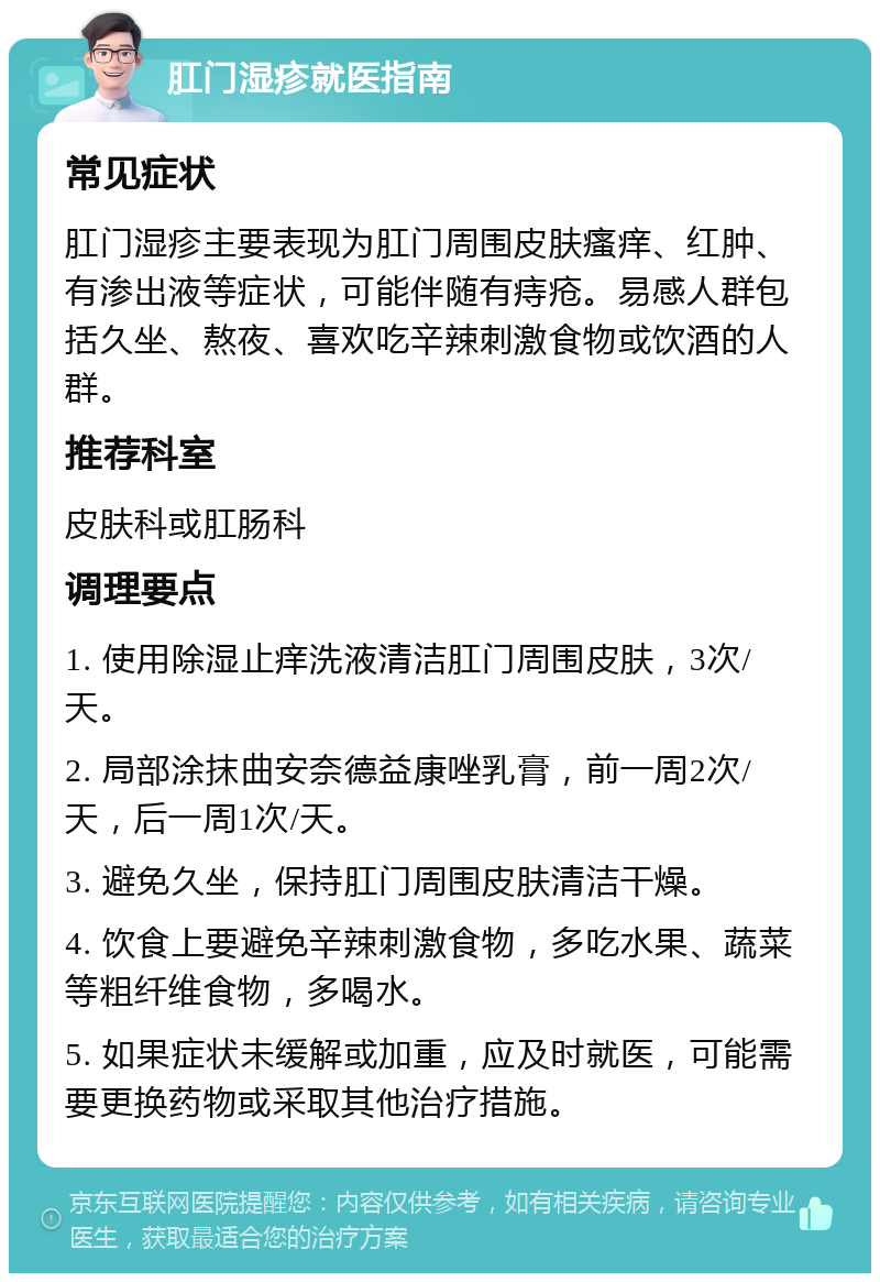 肛门湿疹就医指南 常见症状 肛门湿疹主要表现为肛门周围皮肤瘙痒、红肿、有渗出液等症状，可能伴随有痔疮。易感人群包括久坐、熬夜、喜欢吃辛辣刺激食物或饮酒的人群。 推荐科室 皮肤科或肛肠科 调理要点 1. 使用除湿止痒洗液清洁肛门周围皮肤，3次/天。 2. 局部涂抹曲安奈德益康唑乳膏，前一周2次/天，后一周1次/天。 3. 避免久坐，保持肛门周围皮肤清洁干燥。 4. 饮食上要避免辛辣刺激食物，多吃水果、蔬菜等粗纤维食物，多喝水。 5. 如果症状未缓解或加重，应及时就医，可能需要更换药物或采取其他治疗措施。