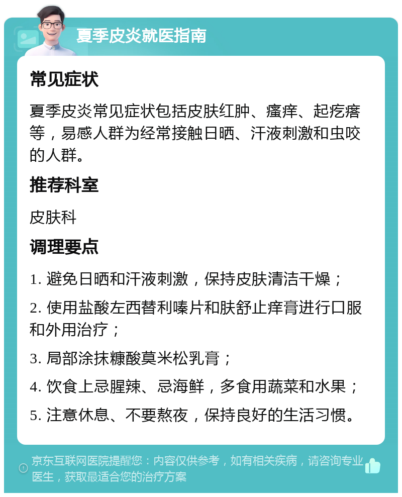 夏季皮炎就医指南 常见症状 夏季皮炎常见症状包括皮肤红肿、瘙痒、起疙瘩等，易感人群为经常接触日晒、汗液刺激和虫咬的人群。 推荐科室 皮肤科 调理要点 1. 避免日晒和汗液刺激，保持皮肤清洁干燥； 2. 使用盐酸左西替利嗪片和肤舒止痒膏进行口服和外用治疗； 3. 局部涂抹糠酸莫米松乳膏； 4. 饮食上忌腥辣、忌海鲜，多食用蔬菜和水果； 5. 注意休息、不要熬夜，保持良好的生活习惯。