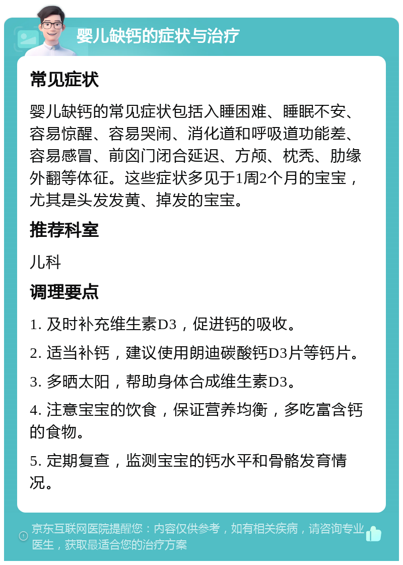 婴儿缺钙的症状与治疗 常见症状 婴儿缺钙的常见症状包括入睡困难、睡眠不安、容易惊醒、容易哭闹、消化道和呼吸道功能差、容易感冒、前囟门闭合延迟、方颅、枕秃、肋缘外翻等体征。这些症状多见于1周2个月的宝宝，尤其是头发发黄、掉发的宝宝。 推荐科室 儿科 调理要点 1. 及时补充维生素D3，促进钙的吸收。 2. 适当补钙，建议使用朗迪碳酸钙D3片等钙片。 3. 多晒太阳，帮助身体合成维生素D3。 4. 注意宝宝的饮食，保证营养均衡，多吃富含钙的食物。 5. 定期复查，监测宝宝的钙水平和骨骼发育情况。