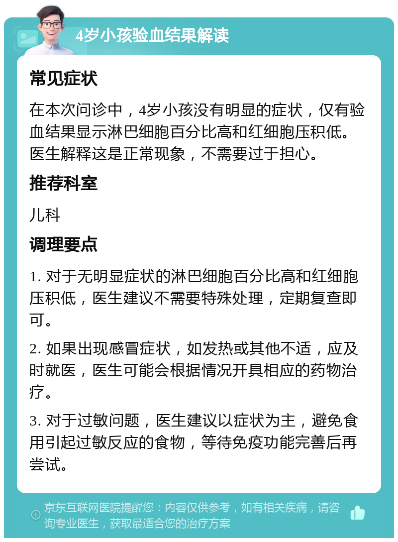 4岁小孩验血结果解读 常见症状 在本次问诊中，4岁小孩没有明显的症状，仅有验血结果显示淋巴细胞百分比高和红细胞压积低。医生解释这是正常现象，不需要过于担心。 推荐科室 儿科 调理要点 1. 对于无明显症状的淋巴细胞百分比高和红细胞压积低，医生建议不需要特殊处理，定期复查即可。 2. 如果出现感冒症状，如发热或其他不适，应及时就医，医生可能会根据情况开具相应的药物治疗。 3. 对于过敏问题，医生建议以症状为主，避免食用引起过敏反应的食物，等待免疫功能完善后再尝试。