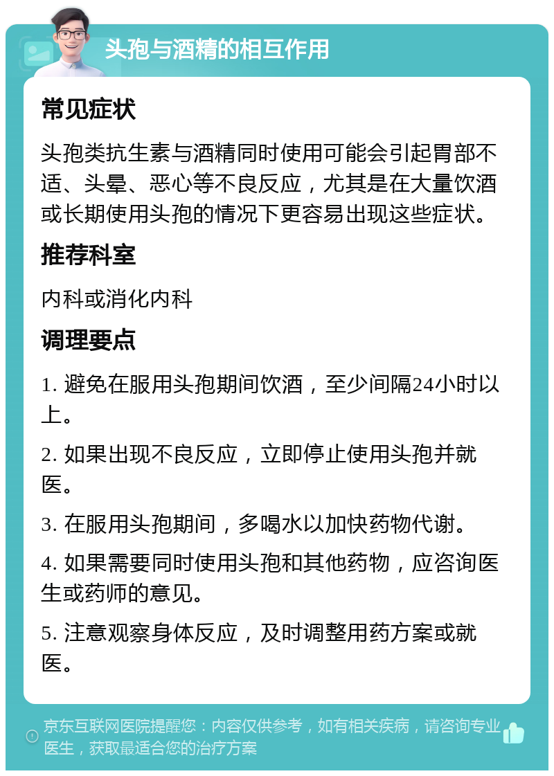 头孢与酒精的相互作用 常见症状 头孢类抗生素与酒精同时使用可能会引起胃部不适、头晕、恶心等不良反应，尤其是在大量饮酒或长期使用头孢的情况下更容易出现这些症状。 推荐科室 内科或消化内科 调理要点 1. 避免在服用头孢期间饮酒，至少间隔24小时以上。 2. 如果出现不良反应，立即停止使用头孢并就医。 3. 在服用头孢期间，多喝水以加快药物代谢。 4. 如果需要同时使用头孢和其他药物，应咨询医生或药师的意见。 5. 注意观察身体反应，及时调整用药方案或就医。