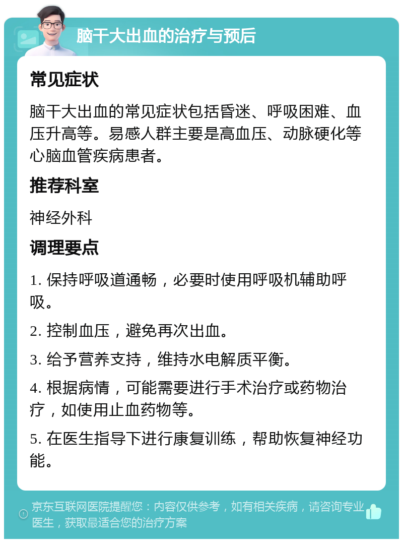 脑干大出血的治疗与预后 常见症状 脑干大出血的常见症状包括昏迷、呼吸困难、血压升高等。易感人群主要是高血压、动脉硬化等心脑血管疾病患者。 推荐科室 神经外科 调理要点 1. 保持呼吸道通畅，必要时使用呼吸机辅助呼吸。 2. 控制血压，避免再次出血。 3. 给予营养支持，维持水电解质平衡。 4. 根据病情，可能需要进行手术治疗或药物治疗，如使用止血药物等。 5. 在医生指导下进行康复训练，帮助恢复神经功能。