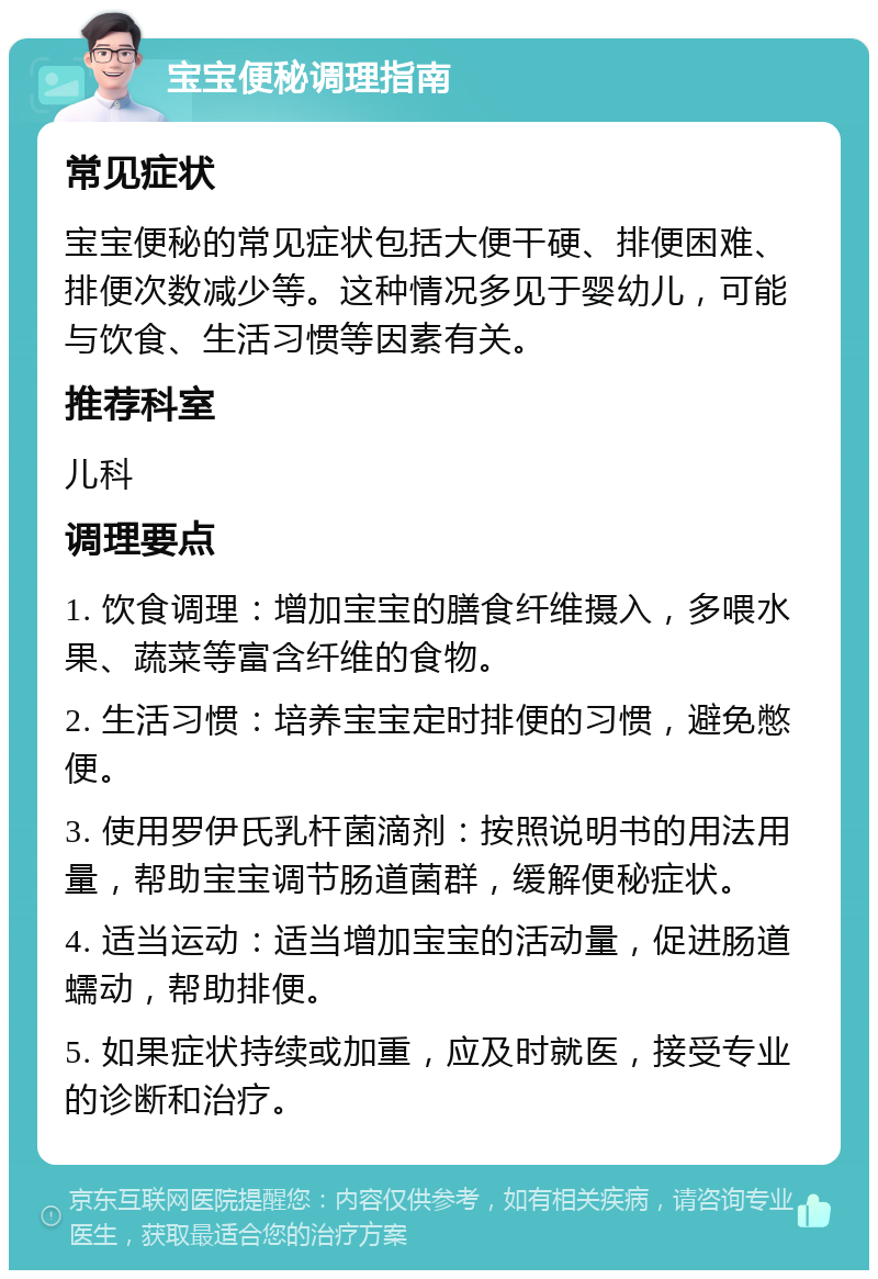 宝宝便秘调理指南 常见症状 宝宝便秘的常见症状包括大便干硬、排便困难、排便次数减少等。这种情况多见于婴幼儿，可能与饮食、生活习惯等因素有关。 推荐科室 儿科 调理要点 1. 饮食调理：增加宝宝的膳食纤维摄入，多喂水果、蔬菜等富含纤维的食物。 2. 生活习惯：培养宝宝定时排便的习惯，避免憋便。 3. 使用罗伊氏乳杆菌滴剂：按照说明书的用法用量，帮助宝宝调节肠道菌群，缓解便秘症状。 4. 适当运动：适当增加宝宝的活动量，促进肠道蠕动，帮助排便。 5. 如果症状持续或加重，应及时就医，接受专业的诊断和治疗。