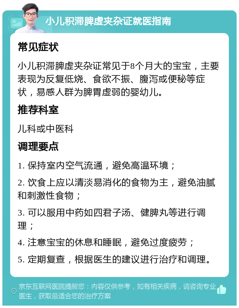 小儿积滞脾虚夹杂证就医指南 常见症状 小儿积滞脾虚夹杂证常见于8个月大的宝宝，主要表现为反复低烧、食欲不振、腹泻或便秘等症状，易感人群为脾胃虚弱的婴幼儿。 推荐科室 儿科或中医科 调理要点 1. 保持室内空气流通，避免高温环境； 2. 饮食上应以清淡易消化的食物为主，避免油腻和刺激性食物； 3. 可以服用中药如四君子汤、健脾丸等进行调理； 4. 注意宝宝的休息和睡眠，避免过度疲劳； 5. 定期复查，根据医生的建议进行治疗和调理。