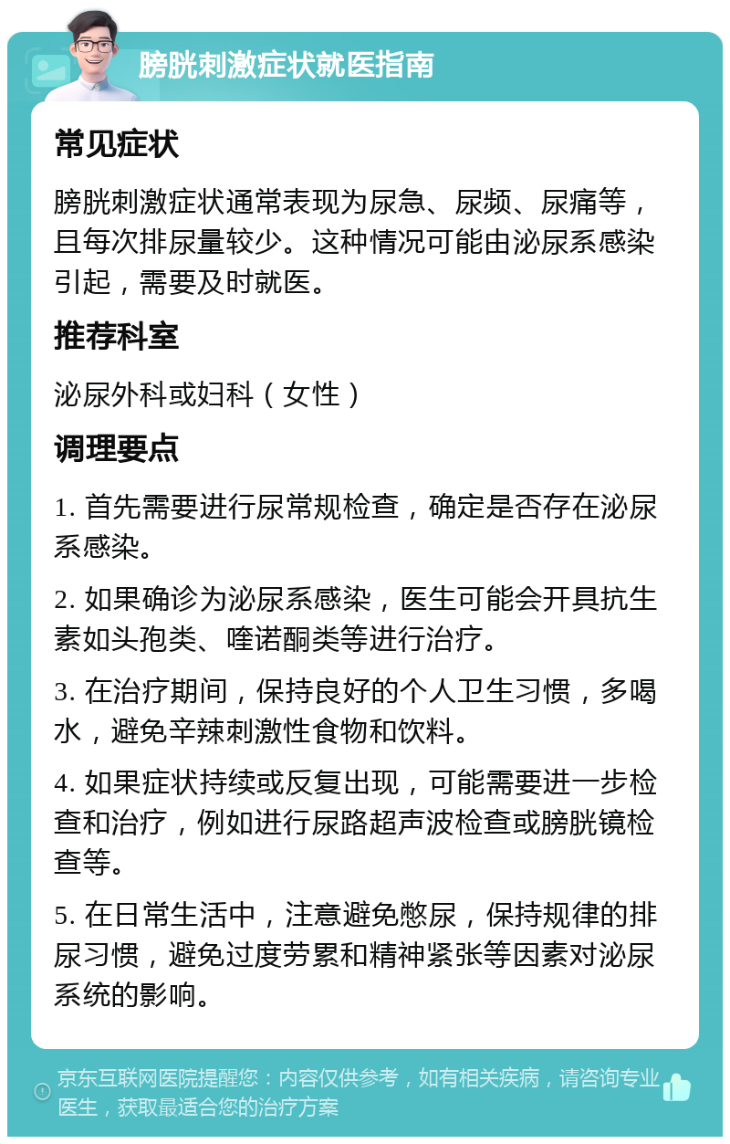 膀胱刺激症状就医指南 常见症状 膀胱刺激症状通常表现为尿急、尿频、尿痛等，且每次排尿量较少。这种情况可能由泌尿系感染引起，需要及时就医。 推荐科室 泌尿外科或妇科（女性） 调理要点 1. 首先需要进行尿常规检查，确定是否存在泌尿系感染。 2. 如果确诊为泌尿系感染，医生可能会开具抗生素如头孢类、喹诺酮类等进行治疗。 3. 在治疗期间，保持良好的个人卫生习惯，多喝水，避免辛辣刺激性食物和饮料。 4. 如果症状持续或反复出现，可能需要进一步检查和治疗，例如进行尿路超声波检查或膀胱镜检查等。 5. 在日常生活中，注意避免憋尿，保持规律的排尿习惯，避免过度劳累和精神紧张等因素对泌尿系统的影响。