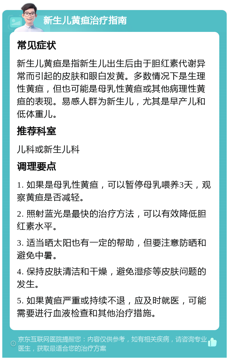 新生儿黄疸治疗指南 常见症状 新生儿黄疸是指新生儿出生后由于胆红素代谢异常而引起的皮肤和眼白发黄。多数情况下是生理性黄疸，但也可能是母乳性黄疸或其他病理性黄疸的表现。易感人群为新生儿，尤其是早产儿和低体重儿。 推荐科室 儿科或新生儿科 调理要点 1. 如果是母乳性黄疸，可以暂停母乳喂养3天，观察黄疸是否减轻。 2. 照射蓝光是最快的治疗方法，可以有效降低胆红素水平。 3. 适当晒太阳也有一定的帮助，但要注意防晒和避免中暑。 4. 保持皮肤清洁和干燥，避免湿疹等皮肤问题的发生。 5. 如果黄疸严重或持续不退，应及时就医，可能需要进行血液检查和其他治疗措施。