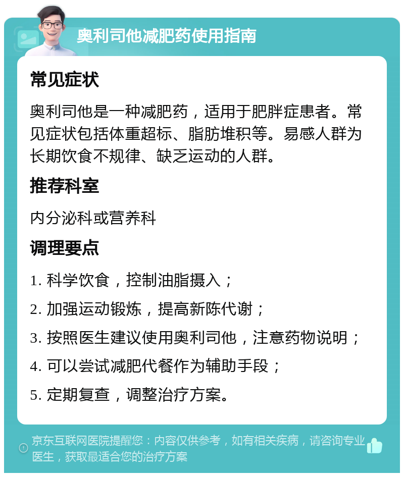 奥利司他减肥药使用指南 常见症状 奥利司他是一种减肥药，适用于肥胖症患者。常见症状包括体重超标、脂肪堆积等。易感人群为长期饮食不规律、缺乏运动的人群。 推荐科室 内分泌科或营养科 调理要点 1. 科学饮食，控制油脂摄入； 2. 加强运动锻炼，提高新陈代谢； 3. 按照医生建议使用奥利司他，注意药物说明； 4. 可以尝试减肥代餐作为辅助手段； 5. 定期复查，调整治疗方案。