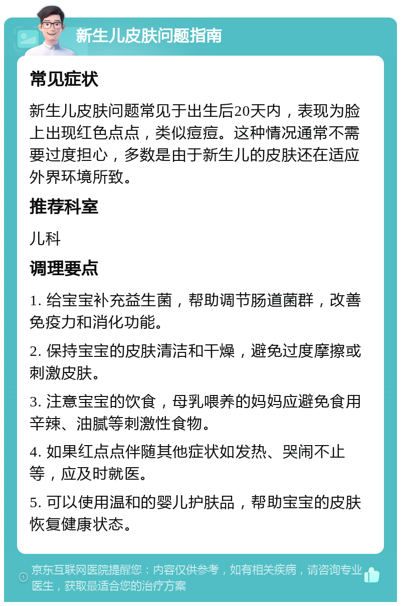 新生儿皮肤问题指南 常见症状 新生儿皮肤问题常见于出生后20天内，表现为脸上出现红色点点，类似痘痘。这种情况通常不需要过度担心，多数是由于新生儿的皮肤还在适应外界环境所致。 推荐科室 儿科 调理要点 1. 给宝宝补充益生菌，帮助调节肠道菌群，改善免疫力和消化功能。 2. 保持宝宝的皮肤清洁和干燥，避免过度摩擦或刺激皮肤。 3. 注意宝宝的饮食，母乳喂养的妈妈应避免食用辛辣、油腻等刺激性食物。 4. 如果红点点伴随其他症状如发热、哭闹不止等，应及时就医。 5. 可以使用温和的婴儿护肤品，帮助宝宝的皮肤恢复健康状态。