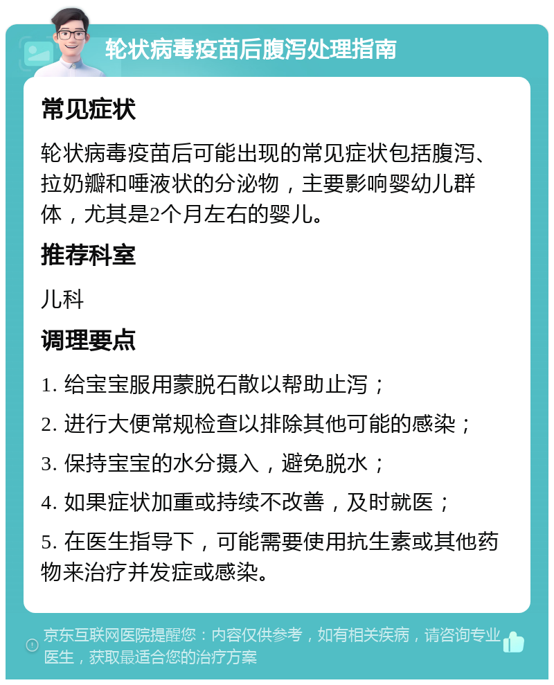 轮状病毒疫苗后腹泻处理指南 常见症状 轮状病毒疫苗后可能出现的常见症状包括腹泻、拉奶瓣和唾液状的分泌物，主要影响婴幼儿群体，尤其是2个月左右的婴儿。 推荐科室 儿科 调理要点 1. 给宝宝服用蒙脱石散以帮助止泻； 2. 进行大便常规检查以排除其他可能的感染； 3. 保持宝宝的水分摄入，避免脱水； 4. 如果症状加重或持续不改善，及时就医； 5. 在医生指导下，可能需要使用抗生素或其他药物来治疗并发症或感染。