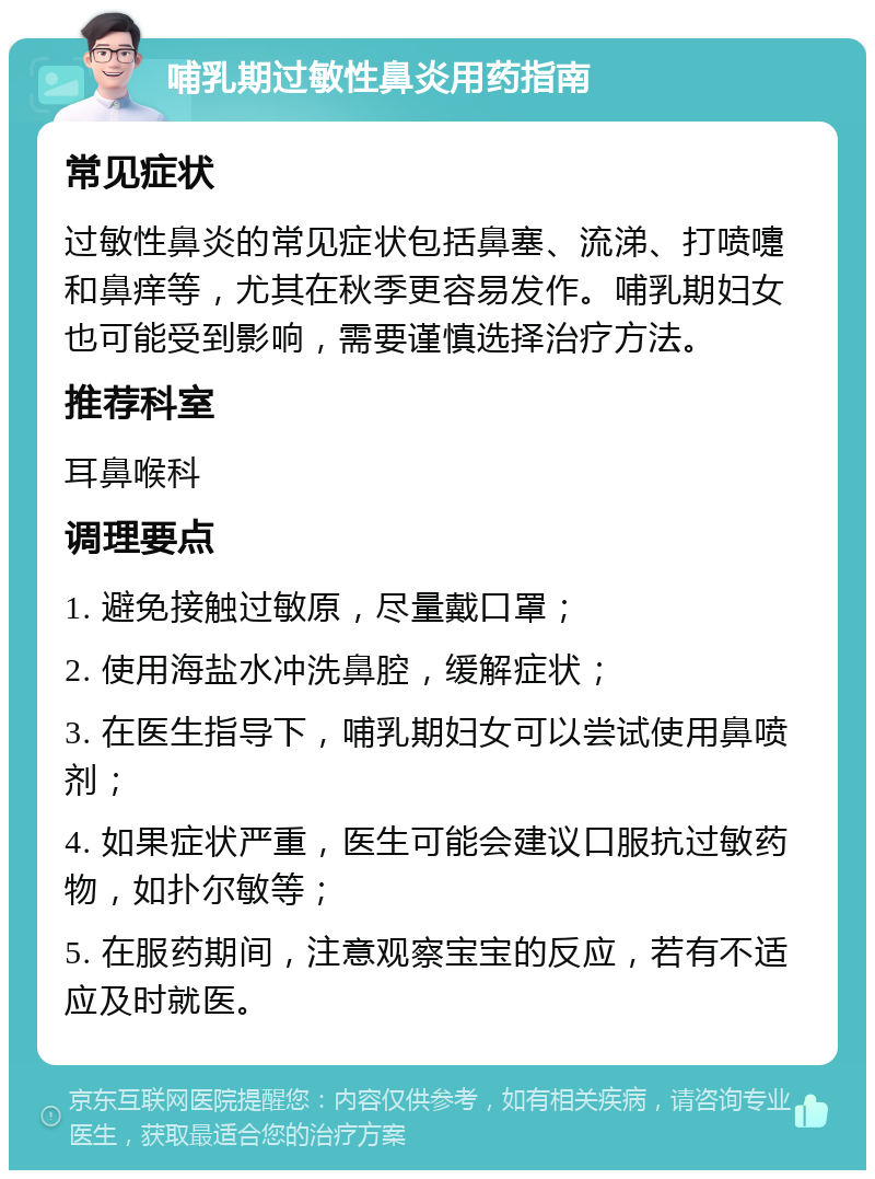 哺乳期过敏性鼻炎用药指南 常见症状 过敏性鼻炎的常见症状包括鼻塞、流涕、打喷嚏和鼻痒等，尤其在秋季更容易发作。哺乳期妇女也可能受到影响，需要谨慎选择治疗方法。 推荐科室 耳鼻喉科 调理要点 1. 避免接触过敏原，尽量戴口罩； 2. 使用海盐水冲洗鼻腔，缓解症状； 3. 在医生指导下，哺乳期妇女可以尝试使用鼻喷剂； 4. 如果症状严重，医生可能会建议口服抗过敏药物，如扑尔敏等； 5. 在服药期间，注意观察宝宝的反应，若有不适应及时就医。