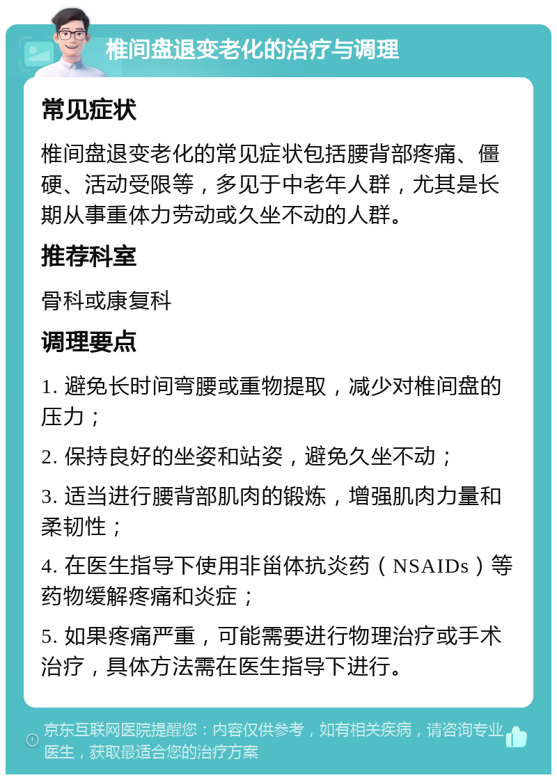 椎间盘退变老化的治疗与调理 常见症状 椎间盘退变老化的常见症状包括腰背部疼痛、僵硬、活动受限等，多见于中老年人群，尤其是长期从事重体力劳动或久坐不动的人群。 推荐科室 骨科或康复科 调理要点 1. 避免长时间弯腰或重物提取，减少对椎间盘的压力； 2. 保持良好的坐姿和站姿，避免久坐不动； 3. 适当进行腰背部肌肉的锻炼，增强肌肉力量和柔韧性； 4. 在医生指导下使用非甾体抗炎药（NSAIDs）等药物缓解疼痛和炎症； 5. 如果疼痛严重，可能需要进行物理治疗或手术治疗，具体方法需在医生指导下进行。