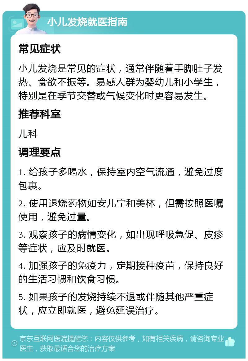 小儿发烧就医指南 常见症状 小儿发烧是常见的症状，通常伴随着手脚肚子发热、食欲不振等。易感人群为婴幼儿和小学生，特别是在季节交替或气候变化时更容易发生。 推荐科室 儿科 调理要点 1. 给孩子多喝水，保持室内空气流通，避免过度包裹。 2. 使用退烧药物如安儿宁和美林，但需按照医嘱使用，避免过量。 3. 观察孩子的病情变化，如出现呼吸急促、皮疹等症状，应及时就医。 4. 加强孩子的免疫力，定期接种疫苗，保持良好的生活习惯和饮食习惯。 5. 如果孩子的发烧持续不退或伴随其他严重症状，应立即就医，避免延误治疗。