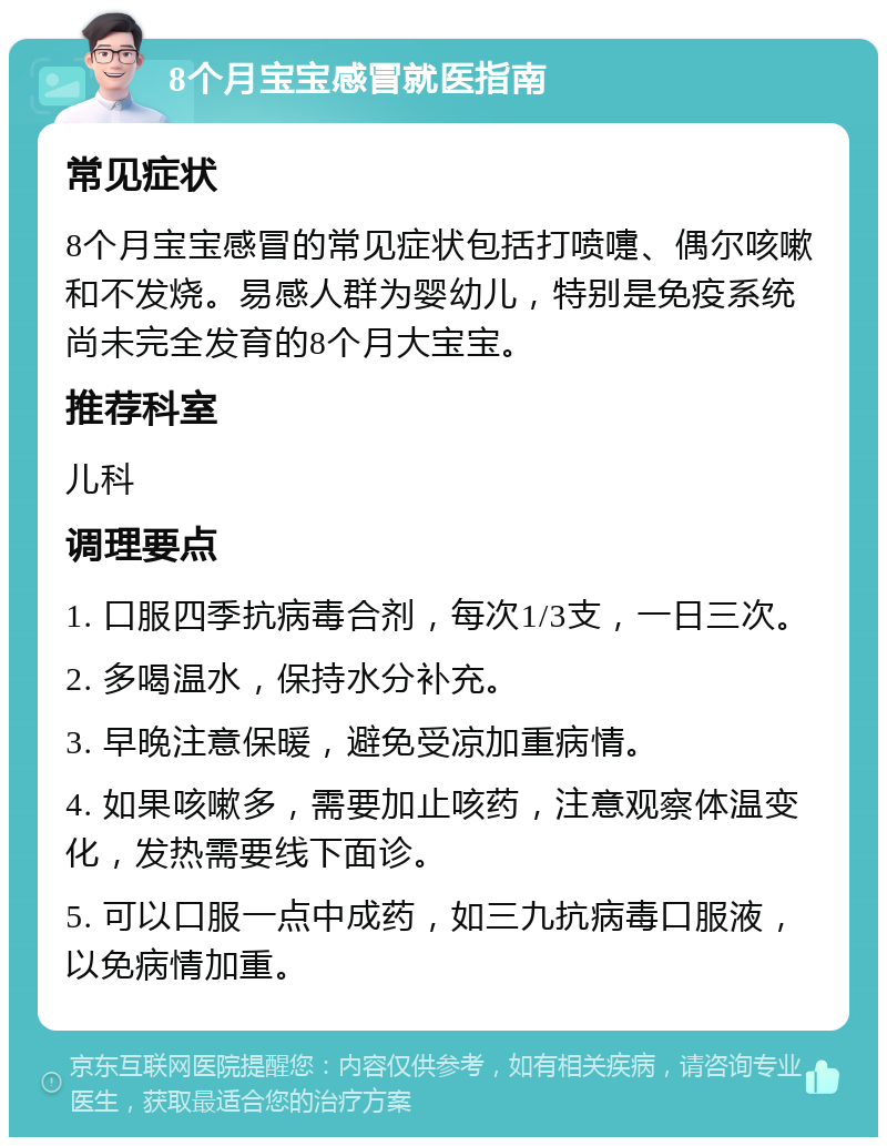 8个月宝宝感冒就医指南 常见症状 8个月宝宝感冒的常见症状包括打喷嚏、偶尔咳嗽和不发烧。易感人群为婴幼儿，特别是免疫系统尚未完全发育的8个月大宝宝。 推荐科室 儿科 调理要点 1. 口服四季抗病毒合剂，每次1/3支，一日三次。 2. 多喝温水，保持水分补充。 3. 早晚注意保暖，避免受凉加重病情。 4. 如果咳嗽多，需要加止咳药，注意观察体温变化，发热需要线下面诊。 5. 可以口服一点中成药，如三九抗病毒口服液，以免病情加重。