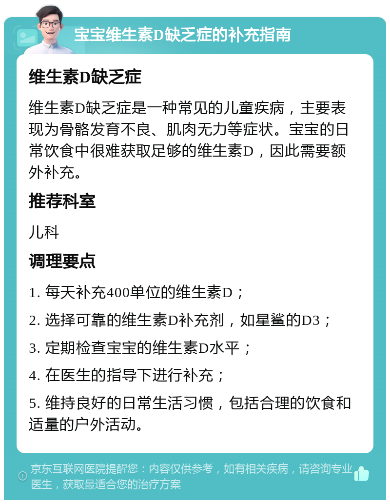 宝宝维生素D缺乏症的补充指南 维生素D缺乏症 维生素D缺乏症是一种常见的儿童疾病，主要表现为骨骼发育不良、肌肉无力等症状。宝宝的日常饮食中很难获取足够的维生素D，因此需要额外补充。 推荐科室 儿科 调理要点 1. 每天补充400单位的维生素D； 2. 选择可靠的维生素D补充剂，如星鲨的D3； 3. 定期检查宝宝的维生素D水平； 4. 在医生的指导下进行补充； 5. 维持良好的日常生活习惯，包括合理的饮食和适量的户外活动。