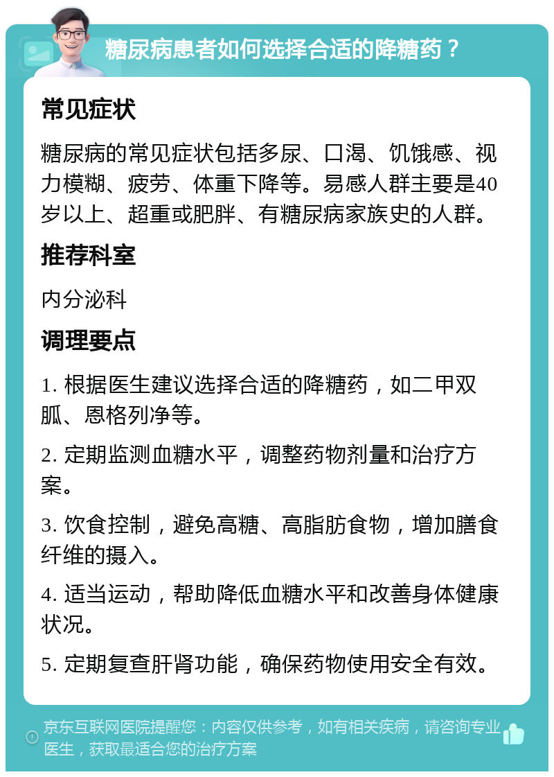 糖尿病患者如何选择合适的降糖药？ 常见症状 糖尿病的常见症状包括多尿、口渴、饥饿感、视力模糊、疲劳、体重下降等。易感人群主要是40岁以上、超重或肥胖、有糖尿病家族史的人群。 推荐科室 内分泌科 调理要点 1. 根据医生建议选择合适的降糖药，如二甲双胍、恩格列净等。 2. 定期监测血糖水平，调整药物剂量和治疗方案。 3. 饮食控制，避免高糖、高脂肪食物，增加膳食纤维的摄入。 4. 适当运动，帮助降低血糖水平和改善身体健康状况。 5. 定期复查肝肾功能，确保药物使用安全有效。