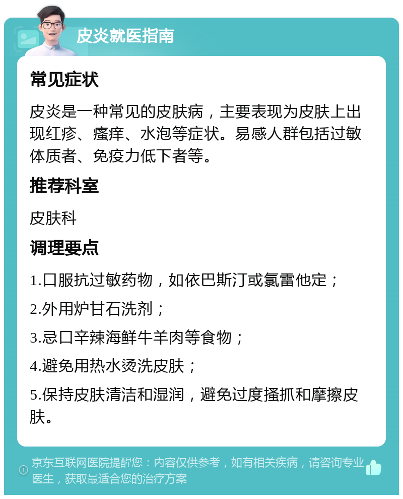 皮炎就医指南 常见症状 皮炎是一种常见的皮肤病，主要表现为皮肤上出现红疹、瘙痒、水泡等症状。易感人群包括过敏体质者、免疫力低下者等。 推荐科室 皮肤科 调理要点 1.口服抗过敏药物，如依巴斯汀或氯雷他定； 2.外用炉甘石洗剂； 3.忌口辛辣海鲜牛羊肉等食物； 4.避免用热水烫洗皮肤； 5.保持皮肤清洁和湿润，避免过度搔抓和摩擦皮肤。