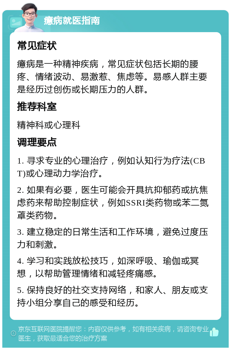 癔病就医指南 常见症状 癔病是一种精神疾病，常见症状包括长期的腰疼、情绪波动、易激惹、焦虑等。易感人群主要是经历过创伤或长期压力的人群。 推荐科室 精神科或心理科 调理要点 1. 寻求专业的心理治疗，例如认知行为疗法(CBT)或心理动力学治疗。 2. 如果有必要，医生可能会开具抗抑郁药或抗焦虑药来帮助控制症状，例如SSRI类药物或苯二氮䓬类药物。 3. 建立稳定的日常生活和工作环境，避免过度压力和刺激。 4. 学习和实践放松技巧，如深呼吸、瑜伽或冥想，以帮助管理情绪和减轻疼痛感。 5. 保持良好的社交支持网络，和家人、朋友或支持小组分享自己的感受和经历。