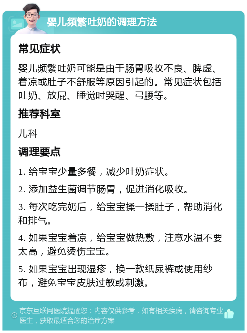 婴儿频繁吐奶的调理方法 常见症状 婴儿频繁吐奶可能是由于肠胃吸收不良、脾虚、着凉或肚子不舒服等原因引起的。常见症状包括吐奶、放屁、睡觉时哭醒、弓腰等。 推荐科室 儿科 调理要点 1. 给宝宝少量多餐，减少吐奶症状。 2. 添加益生菌调节肠胃，促进消化吸收。 3. 每次吃完奶后，给宝宝揉一揉肚子，帮助消化和排气。 4. 如果宝宝着凉，给宝宝做热敷，注意水温不要太高，避免烫伤宝宝。 5. 如果宝宝出现湿疹，换一款纸尿裤或使用纱布，避免宝宝皮肤过敏或刺激。