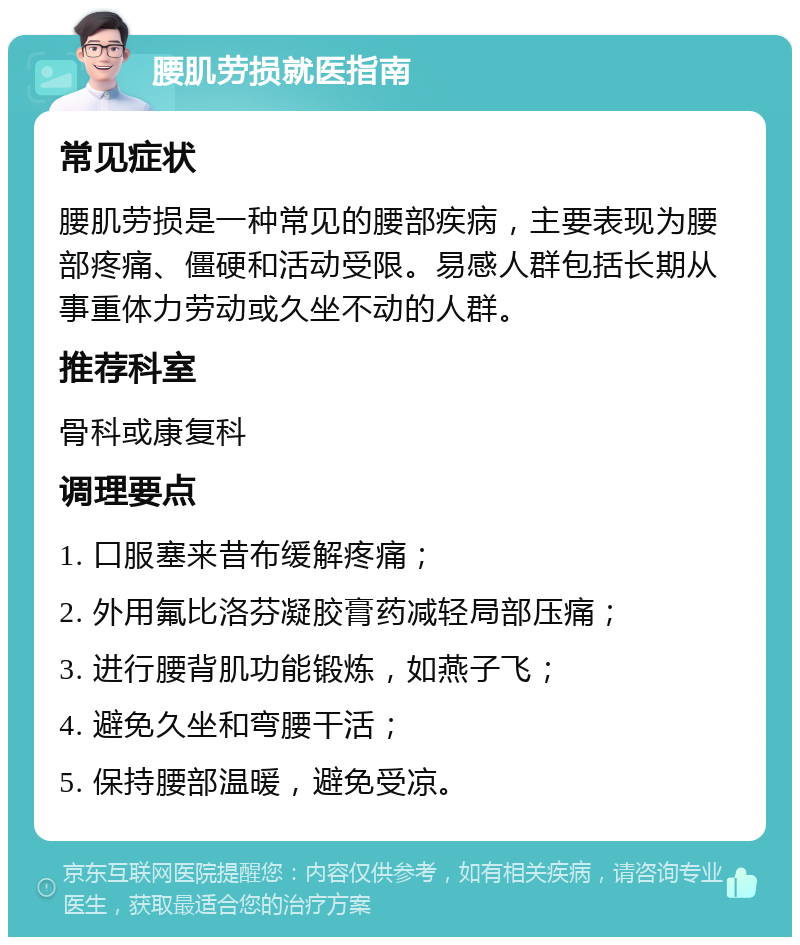 腰肌劳损就医指南 常见症状 腰肌劳损是一种常见的腰部疾病，主要表现为腰部疼痛、僵硬和活动受限。易感人群包括长期从事重体力劳动或久坐不动的人群。 推荐科室 骨科或康复科 调理要点 1. 口服塞来昔布缓解疼痛； 2. 外用氟比洛芬凝胶膏药减轻局部压痛； 3. 进行腰背肌功能锻炼，如燕子飞； 4. 避免久坐和弯腰干活； 5. 保持腰部温暖，避免受凉。