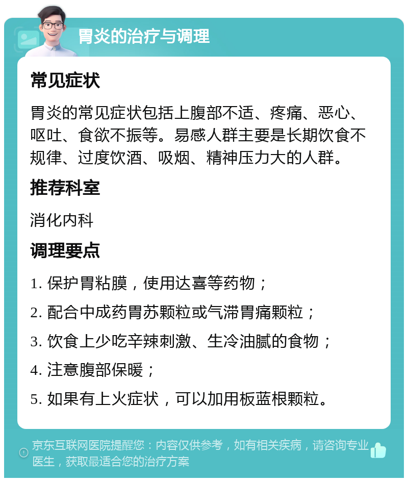 胃炎的治疗与调理 常见症状 胃炎的常见症状包括上腹部不适、疼痛、恶心、呕吐、食欲不振等。易感人群主要是长期饮食不规律、过度饮酒、吸烟、精神压力大的人群。 推荐科室 消化内科 调理要点 1. 保护胃粘膜，使用达喜等药物； 2. 配合中成药胃苏颗粒或气滞胃痛颗粒； 3. 饮食上少吃辛辣刺激、生冷油腻的食物； 4. 注意腹部保暖； 5. 如果有上火症状，可以加用板蓝根颗粒。