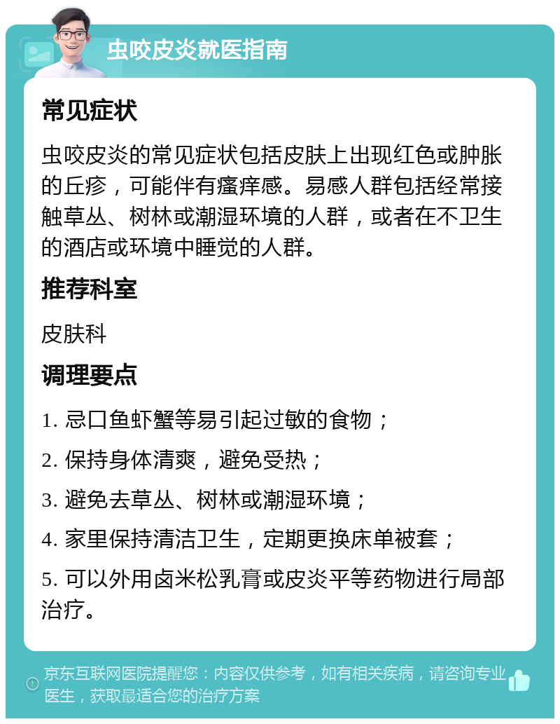 虫咬皮炎就医指南 常见症状 虫咬皮炎的常见症状包括皮肤上出现红色或肿胀的丘疹，可能伴有瘙痒感。易感人群包括经常接触草丛、树林或潮湿环境的人群，或者在不卫生的酒店或环境中睡觉的人群。 推荐科室 皮肤科 调理要点 1. 忌口鱼虾蟹等易引起过敏的食物； 2. 保持身体清爽，避免受热； 3. 避免去草丛、树林或潮湿环境； 4. 家里保持清洁卫生，定期更换床单被套； 5. 可以外用卤米松乳膏或皮炎平等药物进行局部治疗。