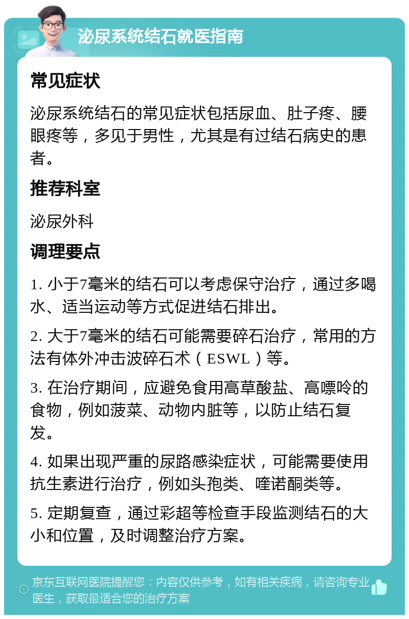 泌尿系统结石就医指南 常见症状 泌尿系统结石的常见症状包括尿血、肚子疼、腰眼疼等，多见于男性，尤其是有过结石病史的患者。 推荐科室 泌尿外科 调理要点 1. 小于7毫米的结石可以考虑保守治疗，通过多喝水、适当运动等方式促进结石排出。 2. 大于7毫米的结石可能需要碎石治疗，常用的方法有体外冲击波碎石术（ESWL）等。 3. 在治疗期间，应避免食用高草酸盐、高嘌呤的食物，例如菠菜、动物内脏等，以防止结石复发。 4. 如果出现严重的尿路感染症状，可能需要使用抗生素进行治疗，例如头孢类、喹诺酮类等。 5. 定期复查，通过彩超等检查手段监测结石的大小和位置，及时调整治疗方案。