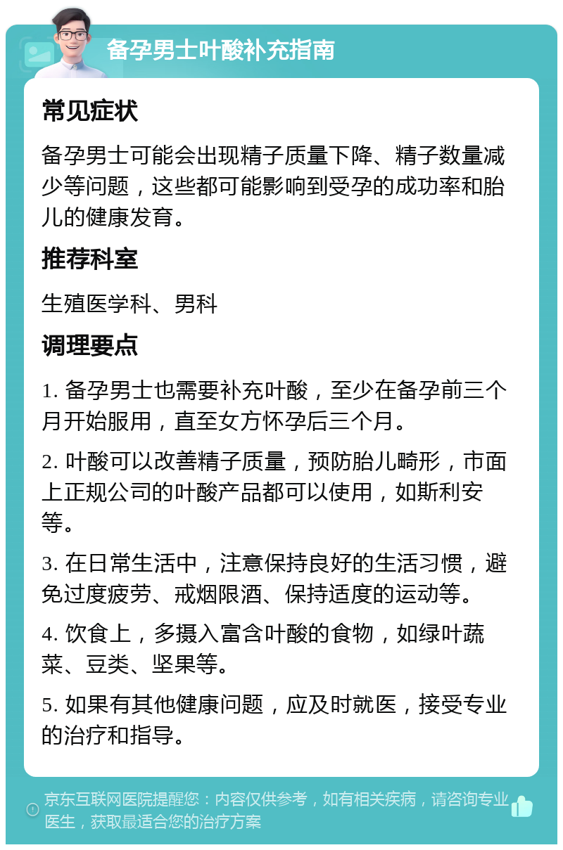 备孕男士叶酸补充指南 常见症状 备孕男士可能会出现精子质量下降、精子数量减少等问题，这些都可能影响到受孕的成功率和胎儿的健康发育。 推荐科室 生殖医学科、男科 调理要点 1. 备孕男士也需要补充叶酸，至少在备孕前三个月开始服用，直至女方怀孕后三个月。 2. 叶酸可以改善精子质量，预防胎儿畸形，市面上正规公司的叶酸产品都可以使用，如斯利安等。 3. 在日常生活中，注意保持良好的生活习惯，避免过度疲劳、戒烟限酒、保持适度的运动等。 4. 饮食上，多摄入富含叶酸的食物，如绿叶蔬菜、豆类、坚果等。 5. 如果有其他健康问题，应及时就医，接受专业的治疗和指导。