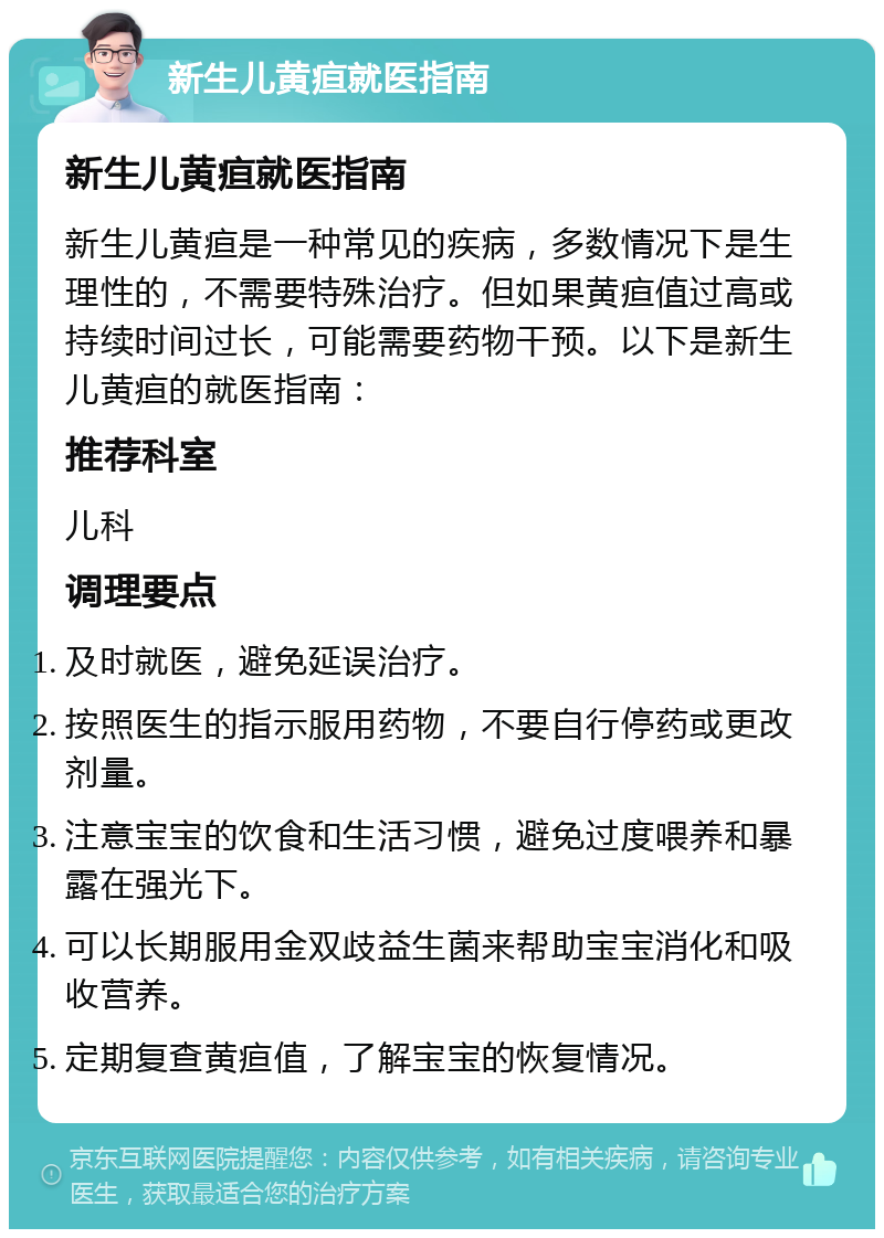 新生儿黄疸就医指南 新生儿黄疸就医指南 新生儿黄疸是一种常见的疾病，多数情况下是生理性的，不需要特殊治疗。但如果黄疸值过高或持续时间过长，可能需要药物干预。以下是新生儿黄疸的就医指南： 推荐科室 儿科 调理要点 及时就医，避免延误治疗。 按照医生的指示服用药物，不要自行停药或更改剂量。 注意宝宝的饮食和生活习惯，避免过度喂养和暴露在强光下。 可以长期服用金双歧益生菌来帮助宝宝消化和吸收营养。 定期复查黄疸值，了解宝宝的恢复情况。