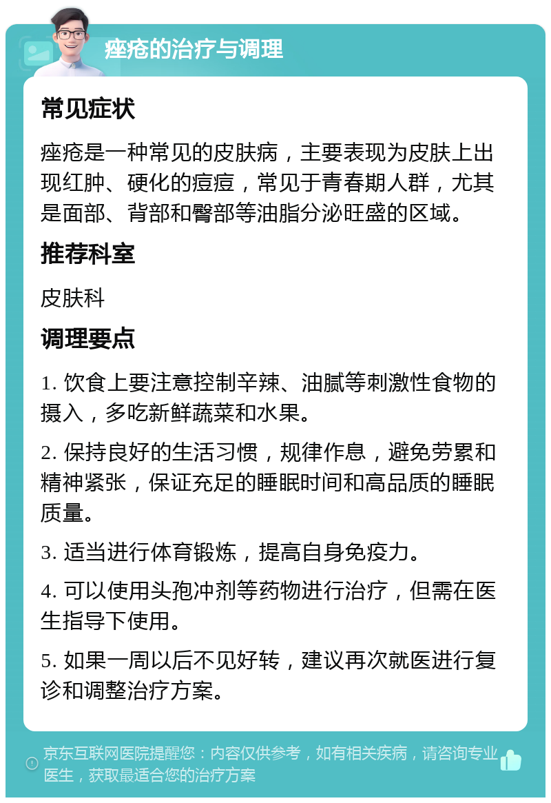 痤疮的治疗与调理 常见症状 痤疮是一种常见的皮肤病，主要表现为皮肤上出现红肿、硬化的痘痘，常见于青春期人群，尤其是面部、背部和臀部等油脂分泌旺盛的区域。 推荐科室 皮肤科 调理要点 1. 饮食上要注意控制辛辣、油腻等刺激性食物的摄入，多吃新鲜蔬菜和水果。 2. 保持良好的生活习惯，规律作息，避免劳累和精神紧张，保证充足的睡眠时间和高品质的睡眠质量。 3. 适当进行体育锻炼，提高自身免疫力。 4. 可以使用头孢冲剂等药物进行治疗，但需在医生指导下使用。 5. 如果一周以后不见好转，建议再次就医进行复诊和调整治疗方案。