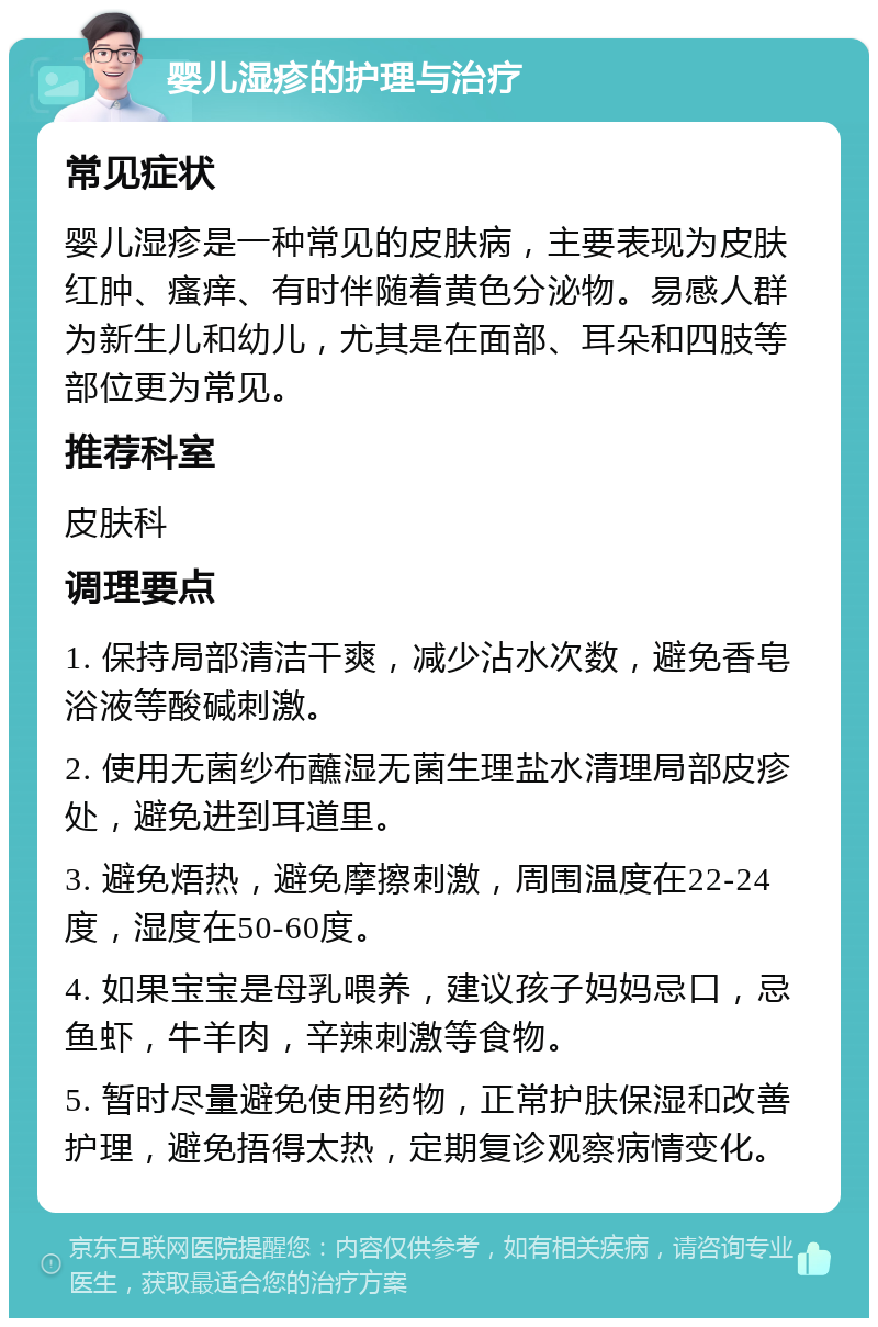 婴儿湿疹的护理与治疗 常见症状 婴儿湿疹是一种常见的皮肤病，主要表现为皮肤红肿、瘙痒、有时伴随着黄色分泌物。易感人群为新生儿和幼儿，尤其是在面部、耳朵和四肢等部位更为常见。 推荐科室 皮肤科 调理要点 1. 保持局部清洁干爽，减少沾水次数，避免香皂浴液等酸碱刺激。 2. 使用无菌纱布蘸湿无菌生理盐水清理局部皮疹处，避免进到耳道里。 3. 避免焐热，避免摩擦刺激，周围温度在22-24度，湿度在50-60度。 4. 如果宝宝是母乳喂养，建议孩子妈妈忌口，忌鱼虾，牛羊肉，辛辣刺激等食物。 5. 暂时尽量避免使用药物，正常护肤保湿和改善护理，避免捂得太热，定期复诊观察病情变化。