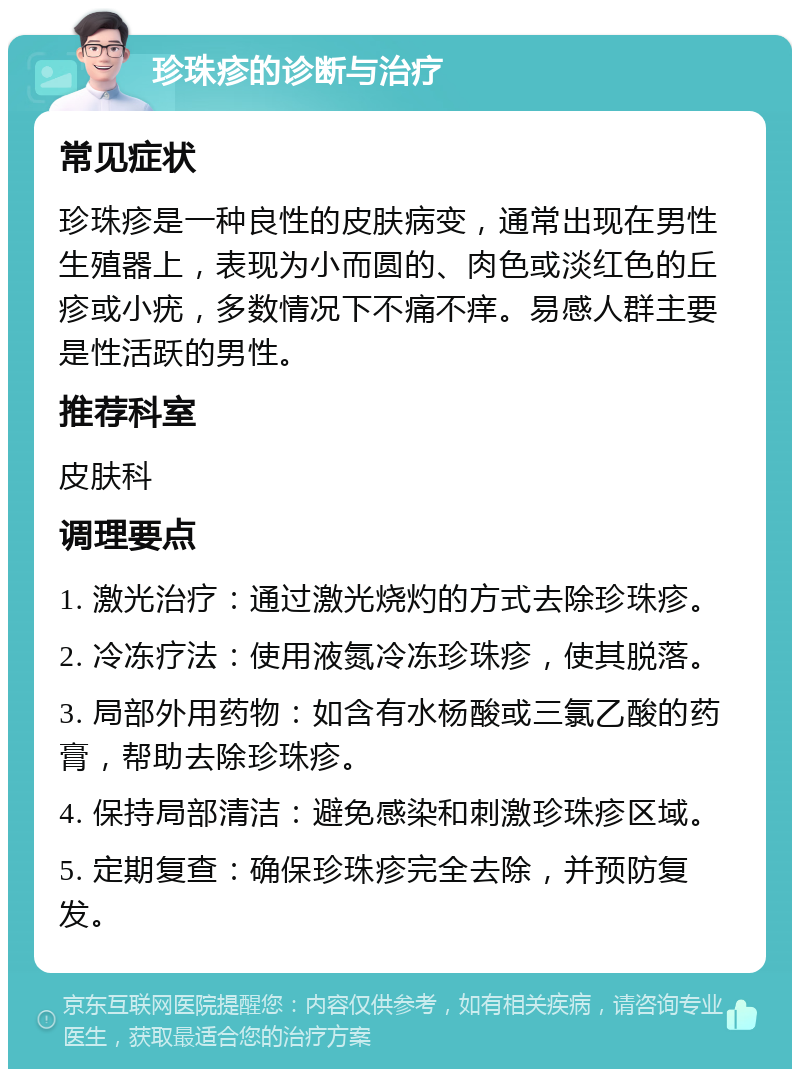 珍珠疹的诊断与治疗 常见症状 珍珠疹是一种良性的皮肤病变，通常出现在男性生殖器上，表现为小而圆的、肉色或淡红色的丘疹或小疣，多数情况下不痛不痒。易感人群主要是性活跃的男性。 推荐科室 皮肤科 调理要点 1. 激光治疗：通过激光烧灼的方式去除珍珠疹。 2. 冷冻疗法：使用液氮冷冻珍珠疹，使其脱落。 3. 局部外用药物：如含有水杨酸或三氯乙酸的药膏，帮助去除珍珠疹。 4. 保持局部清洁：避免感染和刺激珍珠疹区域。 5. 定期复查：确保珍珠疹完全去除，并预防复发。