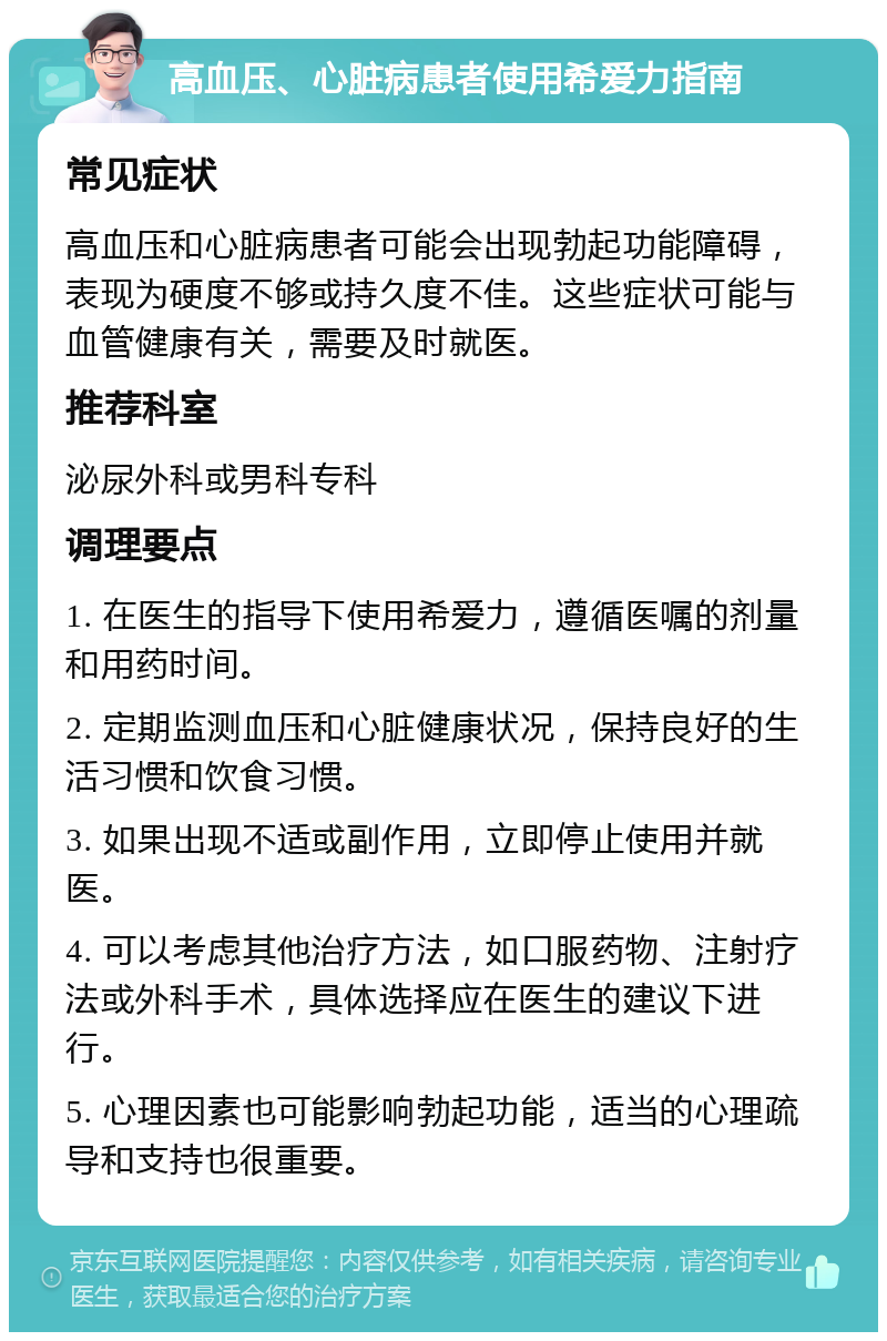 高血压、心脏病患者使用希爱力指南 常见症状 高血压和心脏病患者可能会出现勃起功能障碍，表现为硬度不够或持久度不佳。这些症状可能与血管健康有关，需要及时就医。 推荐科室 泌尿外科或男科专科 调理要点 1. 在医生的指导下使用希爱力，遵循医嘱的剂量和用药时间。 2. 定期监测血压和心脏健康状况，保持良好的生活习惯和饮食习惯。 3. 如果出现不适或副作用，立即停止使用并就医。 4. 可以考虑其他治疗方法，如口服药物、注射疗法或外科手术，具体选择应在医生的建议下进行。 5. 心理因素也可能影响勃起功能，适当的心理疏导和支持也很重要。